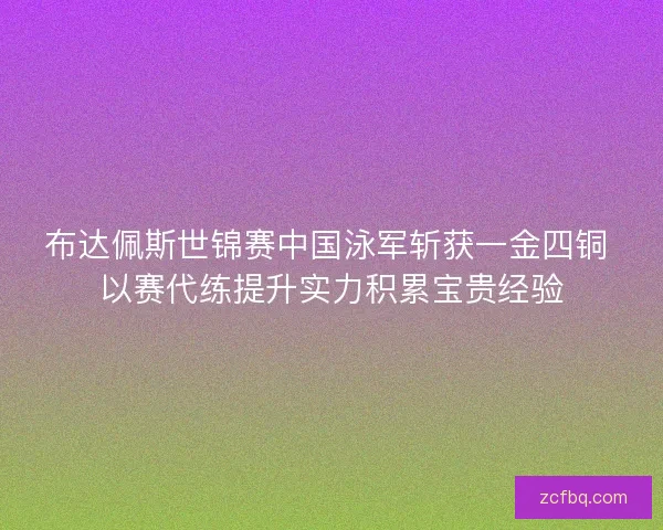 布达佩斯世锦赛中国泳军斩获一金四铜 以赛代练提升实力积累宝贵经验